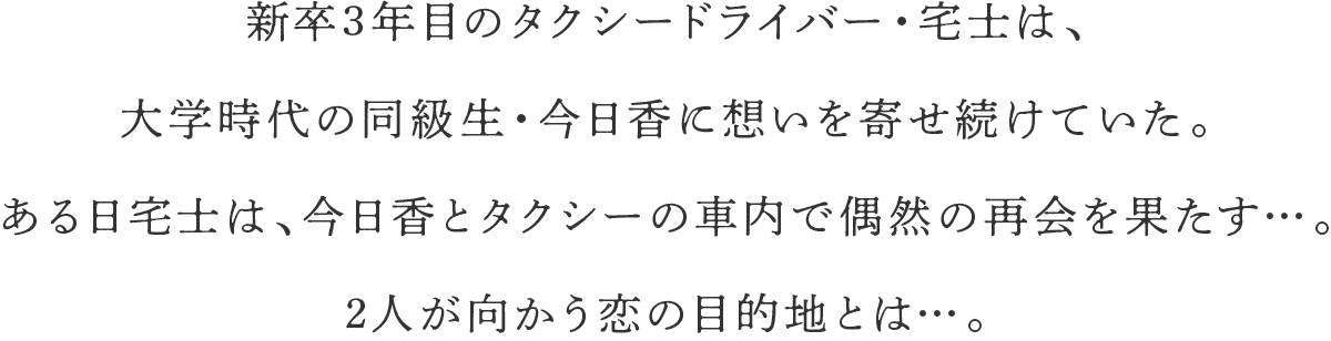 新卒3年目のタクシードライバー・宅士は、大学時代の同級生・今日香に想いを寄せ続けていた。ある日宅士は、今日香とタクシーの車内で偶然の再会を果たす…。2人が向かう恋の目的地とは…。