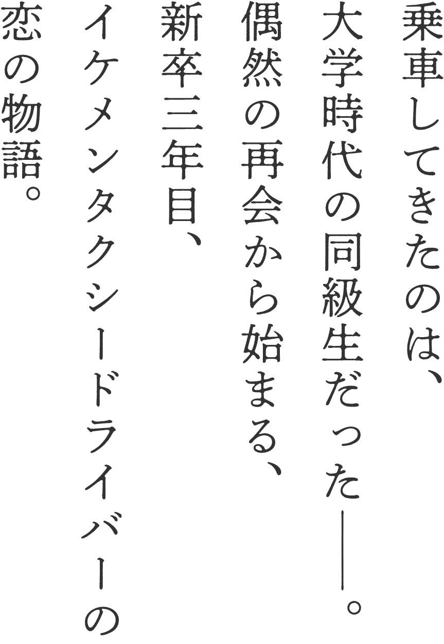 乗車してきたのは、大学時代の同級生だった――。偶然の再会から始まる、新卒3年目、イケメンタクシードライバーの恋の物語。